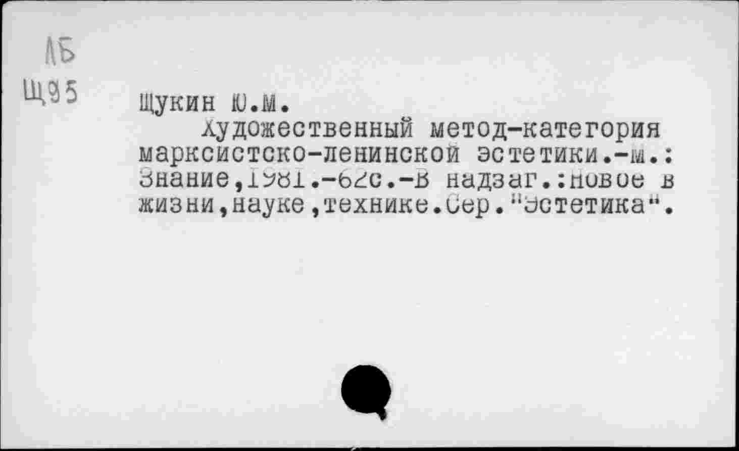 ﻿Лъ
Щукин ю.м.
художественный метод-категория марксистско-ленинской эстетики.-м.; знание,т^ал.-ьгс.-в надзаг.;пивое в жизни,науке,технике.иер.“эстетика-.